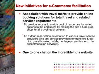 New Initiatives for e-Commerce facilitation Association with travel marts to provide online booking solutions  for total travel and related services requirements.  To provide access to a wide pool of resources for varied options to the end users by making the site a One stop shop for all travel requirements. To Extend reservation automation to various travel service providers (like taxi service providers for transfers & car hire; guest houses, hotels, heritage properties, etc… for accommodation services). One to one chat on the incredibleindia website 