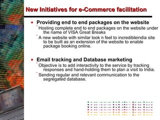 New Initiatives for e-Commerce facilitation Providing end to end packages on the website Hosting complete end to end packages on the website under the name of VISA Great Breaks A new website with similar look n feel to incredibleindia site to be built as an extension of the website to enable package booking online. Email tracking and Database marketing Objective is to add interactivity to the service by tracking responses and hand-holding them to plan a visit to India.  Sending regular and relevant communication to the segregated database. 