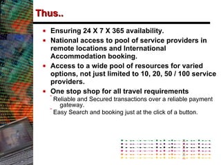 Thus.. Ensuring 24 X 7 X 365 availability. National access to pool of service providers in remote locations and International Accommodation booking. Access to a wide pool of resources for varied options, not just limited to 10, 20, 50 / 100 service providers.  One stop shop for all travel requirements  Reliable and Secured transactions over a reliable payment gateway. Easy Search and booking just at the click of a button. 