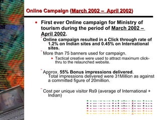 Online Campaign ( March 2002 –  April 2002 )   First ever Online campaign for Ministry of tourism during the period of  March 2002 –  April 2002 .  Online campaign resulted in a Click through rate of 1.2% on Indian sites and 0.45% on International sites.   More than 75 banners used for campaign.  Tactical creative were used to attract maximum click-thru to the relaunched website. Approx.  55% Bonus impressions delivered .  Total impressions delivered were 31Million as against a committed figure of 20million.  Cost per unique visitor Rs9 (average of International + Indian) 