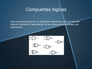 Compuertas lógicas
Una compuerta lógica en un dispositivo electrónico que nos permite
obtener resultados, dependiendo de los valores de las señales que
ingresemos.
 