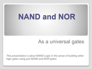 NAND and NOR 
As a universal gates 
This presentation is about NAND Logic in the sense of building other 
logic gates using just NAND and NOR gates. 
 