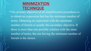 •The primary objective of all simplification procedures is
to obtain an expression that has the minimum number of
terms. Obtaining an expression with the minimum
number of literals is usually the secondary objective. If
there is more than one possible solution with the same
number of terms, the one having the minimum number of
literals is the choice.
MINIMIZATION
TECHNIQUE
 