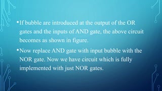 •If bubble are introduced at the output of the OR
gates and the inputs of AND gate, the above circuit
becomes as shown in figure.
•Now replace AND gate with input bubble with the
NOR gate. Now we have circuit which is fully
implemented with just NOR gates.
 