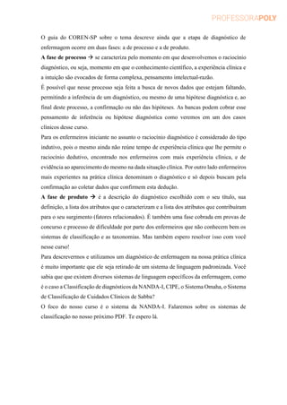 O guia do COREN-SP sobre o tema descreve ainda que a etapa de diagnóstico de
enfermagem ocorre em duas fases: a de processo e a de produto.
A fase de processo  se caracteriza pelo momento em que desenvolvemos o raciocínio
diagnóstico, ou seja, momento em que o conhecimento científico, a experiência clínica e
a intuição são evocados de forma complexa, pensamento intelectual-razão.
É possível que nesse processo seja feita a busca de novos dados que estejam faltando,
permitindo a inferência de um diagnóstico, ou mesmo de uma hipótese diagnóstica e, ao
final deste processo, a confirmação ou não das hipóteses. As bancas podem cobrar esse
pensamento de inferência ou hipótese diagnóstica como veremos em um dos casos
clínicos desse curso.
Para os enfermeiros iniciante no assunto o raciocínio diagnóstico é considerado do tipo
indutivo, pois o mesmo ainda não reúne tempo de experiência clínica que lhe permite o
raciocínio dedutivo, encontrado nos enfermeiros com mais experiência clínica, e de
evidência ao aparecimento do mesmo na dada situação clínica. Por outro lado enfermeiros
mais experientes na prática clínica denominam o diagnóstico e só depois buscam pela
confirmação ao coletar dados que confirmem esta dedução.
A fase de produto  é a descrição do diagnóstico escolhido com o seu título, sua
definição, a lista dos atributos que o caracterizam e a lista dos atributos que contribuíram
para o seu surgimento (fatores relacionados). É também uma fase cobrada em provas de
concurso e processo de dificuldade por parte dos enfermeiros que não conhecem bem os
sistemas de classificação e as taxonomias. Mas também espero resolver isso com você
nesse curso!
Para descrevermos e utilizamos um diagnóstico de enfermagem na nossa prática clínica
é muito importante que ele seja retirado de um sistema de linguagem padronizada. Você
sabia que que existem diversos sistemas de linguagem específicos da enfermagem, como
é o caso a Classificação de diagnósticos da NANDA-I, CIPE, o Sistema Omaha, o Sistema
de Classificação de Cuidados Clínicos de Sabba?
O foco do nosso curso é o sistema da NANDA-I. Falaremos sobre os sistemas de
classificação no nosso próximo PDF. Te espero lá.
 