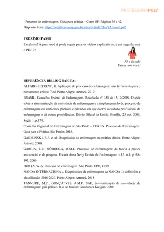 - Processo de enfermagem: Guia para prática – Coren SP- Páginas 36 a 42.
Disponível em: https://portal.coren-sp.gov.br/sites/default/files/SAE-web.pdf
PROXÍMO PASSO
Excelente! Agora você já pode seguir para os vídeos explicativos, e em seguida para
o PDF 2!
Fé e Estudo
Estou com você!
REFERÊNCIA BIBLIOGRÁFICA:
ALFARO-LEFREVE, R. Aplicação do processo de enfermagem: uma ferramenta para o
pensamento crítico. 7.ed. Porto Alegre: Artmed, 2010
BRASIL. Conselho Federal de Enfermagem. Resolução nº 358 de 15/10/2009. Dispõe
sobre a sistematização da assistência de enfermagem e a implementação do processo de
enfermagem em ambientes públicos e privados em que ocorre o cuidado profissional de
enfermagem e dá outras providências. Diário Oficial da União. Brasília, 23 out. 2009,
Seção 1, p.179.
Conselho Regional de Enfermagem de São Paulo – COREN. Processo de Enfermagem:
Guia para a Prática. São Paulo; 2015.
GAIDZINSKI, R.P. et al. Diagnóstico de enfermagem na prática clínica. Porto Alegre:
Artmed, 2008.
GARCIA, T.R.; NÓBREGA, M.M.L. Processo de enfermagem: da teoria à prática
assistencial e de pesquisa. Escola Anna Nery Revista de Enfermagem. v.13, n.1, p.188-
193, 2009.
HORTA, W.A. Processo de enfermagem. São Paulo: EPU, 1979.
NANDA INTERNACIONAL. Diagnósticos de enfermagem da NANDA-I: definições e
classificação 2018-2020. Porto Alegre: Artmed, 2018
TANNURE, M.C.; GONÇALVES, A.M.P. SAE, Sistematização da assistência de
enfermagem: guia prático. Rio de Janeiro: Guanabara Koogan, 2008
 