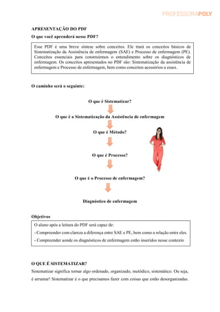 APRESENTAÇÃO DO PDF
O que você aprenderá nesse PDF?
O caminho será o seguinte:
O que é Sistematizar?
O que é a Sistematização da Assistência de enfermagem
O que é Método?
O que é Processo?
O que é o Processo de enfermagem?
Diagnóstico de enfermagem
Objetivos
O QUE É SISTEMATIZAR?
Sistematizar significa tornar algo ordenado, organizado, metódico, sistemático. Ou seja,
é arrumar! Sistematizar é o que precisamos fazer com coisas que estão desorganizadas.
Esse PDF é uma breve síntese sobre conceitos. Ele trará os conceitos básicos de
Sistematização da Assistência de enfermagem (SAE) e Processo de enfermagem (PE).
Conceitos essenciais para construirmos o entendimento sobre os diagnósticos de
enfermagem. Os conceitos apresentados no PDF são: Sistematização da assistência de
enfermagem e Processo de enfermagem, bem como conceitos acessórios a esses.
O aluno após a leitura do PDF será capaz de:
- Compreender com clareza a diferença entre SAE e PE, bem como a relação entre eles.
- Compreender aonde os diagnósticos de enfermagem estão inseridos nesse contexto
 