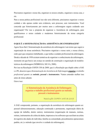Precisamos organizar o nosso dia, organizar os nossos estudos, organizar a nossa casa, e
etc.
Para a nossa prática profissional isso não seria diferente, precisamos organizar o nosso
cuidado e não apenas cuidar sem evidencia, sem processo, sem instrumentos. Você
concorda que historicamente por muitos anos a enfermagem seguiu cuidando sem
organização? Por isso a proposta de organizar a Assistência de enfermagem, para
qualificarmos o nosso cuidado e mudarmos historicamente da nossa categoria
profissional.
O QUE É A SISTEMATIZAÇÃO DA ASSISTÊNCIA DE ENFERMAGEM?
Agora ficou fácil. Sistematização da assistência de enfermagem é um termo que sugere a
organização da nossa assistência. Precisamos organizar o nosso setor, a nossa clínica,
onde quer que estejamos trabalhando, e que tenha o cuidado profissional da enfermagem.
Desde a década de 1950 existem tentativas de organizar o conhecimento da enfermagem,
momento em que houve um avanço no sentido de construção e organização de modelos
teóricos da enfermagem (NÓBREGA; SILVA, 2008).
Por isso na Resolução COFEN 358 de 2009, que é a Resolução que dispõe sobre a SAE
e o PE, descreve que a Sistematização da Assistência de Enfermagem organiza o trabalho
profissional quanto ao método, pessoal e instrumentos. Vamos entender melhor isso
antes de irmos adiante.
Grave isso:
A SAE compreende, portanto, a organização da assistência de enfermagem quanto ao:
pessoal (dimensionamento, educação continuada e permanente, organização diária da
equipe de trabalho, dentre outros), instrumentos (organização de manuais, normas,
rotinas, instrumentos de coleta de dados, impressos e/ou softwares que auxiliam na coleta
de registros dos dados do indivíduo, família ou comunidade, procedimentos operacionais
padrão, etc.) e método (que envolve o cuidado de enfermagem).
A Sistematização da Assistência de Enfermagem
organiza o trabalho profissional quanto ao método,
pessoal e instrumentos
Resolução COFEN 358 de 2009
 