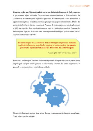 Perceba, então, que Sistematização é um termo distinto de Processo de Enfermagem,
e que embora sejam utilizados frequentemente como sinônimos, a Sistematização da
Assistência de enfermagem engloba o processo de enfermagem e este representa a
operacionalização do cuidado a partir da aplicação das etapas sistematizadas. Diante do
conceito de SAE articula-se o conceito de Processo de enfermagem, ou seja, implementar
a SAE não significa dizer que imediatamente você já está implementando o Processo de
enfermagem, significa dizer que você está organizando tudo para que as etapas do PE
ocorram de forma mais fluída.
Para que a enfermagem funcione de forma organizada é importante que as partes dessa
engrenagem estejam sendo geridas e funcionando também de forma organizada: o
pessoal, os instrumentos, e o método de cuidado.
Note especificamente que na frase acima diz que essa organização é quanto ao método.
Você sabe o que é o método?
Método
Pessoal
Instrumentos
Sistematização da Assistência de Enfermagem organiza o trabalho
profissional quanto ao método, pessoal e instrumentos, tornando
possível a operacionalização do Processo de Enfermagem
Resolução COFEN 358 de 2009
 