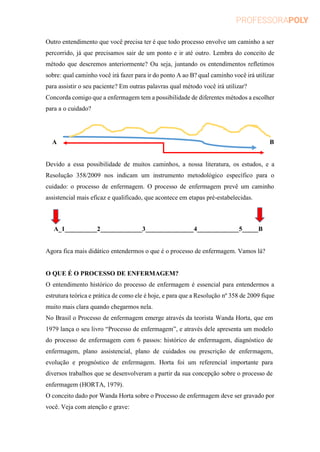 Outro entendimento que você precisa ter é que todo processo envolve um caminho a ser
percorrido, já que precisamos sair de um ponto e ir até outro. Lembra do conceito de
método que descremos anteriormente? Ou seja, juntando os entendimentos refletimos
sobre: qual caminho você irá fazer para ir do ponto A ao B? qual caminho você irá utilizar
para assistir o seu paciente? Em outras palavras qual método você irá utilizar?
Concorda comigo que a enfermagem tem a possibilidade de diferentes métodos a escolher
para a o cuidado?
A B
Devido a essa possibilidade de muitos caminhos, a nossa literatura, os estudos, e a
Resolução 358/2009 nos indicam um instrumento metodológico específico para o
cuidado: o processo de enfermagem. O processo de enfermagem prevê um caminho
assistencial mais eficaz e qualificado, que acontece em etapas pré-estabelecidas.
A_1__________2_____________3_______________4_____________5_____B
Agora fica mais didático entendermos o que é o processo de enfermagem. Vamos lá?
O QUE É O PROCESSO DE ENFERMAGEM?
O entendimento histórico do processo de enfermagem é essencial para entendermos a
estrutura teórica e prática de como ele é hoje, e para que a Resolução nº 358 de 2009 fique
muito mais clara quando chegarmos nela.
No Brasil o Processo de enfermagem emerge através da teorista Wanda Horta, que em
1979 lança o seu livro “Processo de enfermagem”, e através dele apresenta um modelo
do processo de enfermagem com 6 passos: histórico de enfermagem, diagnóstico de
enfermagem, plano assistencial, plano de cuidados ou prescrição de enfermagem,
evolução e prognóstico de enfermagem. Horta foi um referencial importante para
diversos trabalhos que se desenvolveram a partir da sua concepção sobre o processo de
enfermagem (HORTA, 1979).
O conceito dado por Wanda Horta sobre o Processo de enfermagem deve ser gravado por
você. Veja com atenção e grave:
 