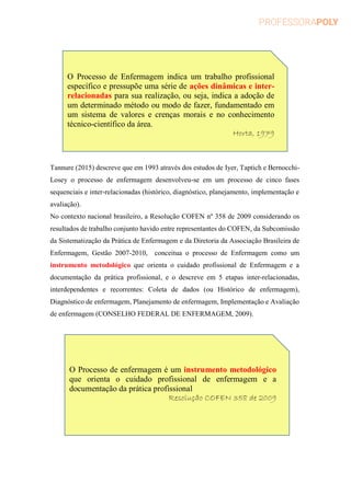 Tannure (2015) descreve que em 1993 através dos estudos de Iyer, Taptich e Bernocchi-
Losey o processo de enfermagem desenvolveu-se em um processo de cinco fases
sequenciais e inter-relacionadas (histórico, diagnóstico, planejamento, implementação e
avaliação).
No contexto nacional brasileiro, a Resolução COFEN nº 358 de 2009 considerando os
resultados de trabalho conjunto havido entre representantes do COFEN, da Subcomissão
da Sistematização da Prática de Enfermagem e da Diretoria da Associação Brasileira de
Enfermagem, Gestão 2007-2010, conceitua o processo de Enfermagem como um
instrumento metodológico que orienta o cuidado profissional de Enfermagem e a
documentação da prática profissional, e o descreve em 5 etapas inter-relacionadas,
interdependentes e recorrentes: Coleta de dados (ou Histórico de enfermagem),
Diagnóstico de enfermagem, Planejamento de enfermagem, Implementação e Avaliação
de enfermagem (CONSELHO FEDERAL DE ENFERMAGEM, 2009).
O Processo de Enfermagem indica um trabalho profissional
específico e pressupõe uma série de ações dinâmicas e inter-
relacionadas para sua realização, ou seja, indica a adoção de
um determinado método ou modo de fazer, fundamentado em
um sistema de valores e crenças morais e no conhecimento
técnico-científico da área.
Horta, 1979
O Processo de enfermagem é um instrumento metodológico
que orienta o cuidado profissional de enfermagem e a
documentação da prática profissional
Resolução COFEN 358 de 2009
 