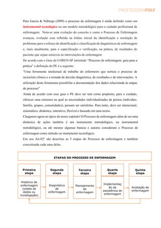 Para Garcia & Nóbrega (2009) o processo de enfermagem é ainda definido como um
instrumental tecnológico ou um modelo metodológico para o cuidado profissional de
enfermagem. Nota-se uma evolução do conceito e como o Processo de Enfermagem
avançou, evolução essa refletida na ênfase inicial da identificação e resolução de
problemas para o esforço de identificação e classificação de diagnósticos de enfermagem
e, mais atualmente, para a especificação e verificação, na prática, de resultados do
paciente que sejam sensíveis às intervenções de enfermagem
De acordo com o Guia do COREN-SP intitulado “Processo de enfermagem: guia para a
prática” a definição do PE é a seguinte:
“Uma ferramenta intelectual de trabalho do enfermeiro que norteia o processo de
raciocínio clínico e a tomada de decisão diagnóstica, de resultados e de intervenções. A
utilização desta ferramenta possibilita a documentação dos dados relacionada às etapas
do processo”
Ainda de acordo com esse guia o PE deve ser tem como propósito, para o cuidado,
oferecer uma estrutura na qual as necessidades individualizadas da pessoa (indivíduo,
família, grupos, comunidades), possam ser satisfeitas. Para tanto, deve ser intencional,
sistemático, dinâmico, interativo, flexível e baseado em uma teoria.
Chegamos agora no ápice do nosso capítulo! O Processo de enfermagem além de ser uma
dinâmica de ações também é um instrumento metodológico, ou instrumental
metodológico, ou até mesmo algumas bancas e autores consideram o Processo de
enfermagem como método ou instrumento tecnológico.
Em seu Art.02º são descritas as 5 etapas do Processo de enfermagem e também
conceituada cada uma delas.
Primeira
etapa
Segunda
etapa
Terceira
etapa
Quarta
etapa
Quinta
etapa
Histórico de
enfermagem
(coleta de
dados ou
investigação)
Diagnóstico
de
enfermagem
Planejamento
de
enfermagem
Implementaç
ão da
assistência de
enfermagem
Avaliação de
enfermagem
ETAPAS DO PROCESSO DE ENFERMAGEM
 