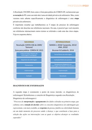 A Resolução 358/2009, bem como o Guia para prática do COREN-SP, esclareceram que
a execução do PE como um todo não é uma atividade privativa do enfermeiro. Mas, como
veremos mais adiante especificamente o diagnóstico de enfermagem é uma etapa
privativa do enfermeiro.
É importante ressaltar que trabalharemos as 5 etapas do processo de enfermagem
conforme são descritas nas referências nacionais. Ou seja, é possível que você encontre
em referências internacionais outros termos se referindo a cada uma das cinco etapas.
Veja no esquema abaixo:
DIAGNÓSTICO DE ENFERMAGEM
A segunda etapa é exatamente o ponto da nossa imersão: os diagnósticos de
enfermagem! Relembremos o conceito de Diagnóstico segundo essa Resolução.
Diagnóstico de enfermagem é:
“Processo de interpretação e agrupamento dos dados coletados na primeira etapa, que
culmina com a tomada de decisão sobre os conceitos diagnósticos de enfermagem que
representam, com mais exatidão, as respostas da pessoa, família ou coletividade humana
em um dado momento do processo saúde e doença; e que constituem a base para a
seleção das ações ou intervenções com as quais se objetiva alcançar os resultados
esperados”
NACIONAIS
Resolução COFEN 358 de 2009/
Tannure/
Guia para prática- COREN-SP, 2015
Coleta de Dados/ Histórico de
enfermagem/ Investigação
Diagnóstico de enfermagem
Planejamento
Implementação
Avaliação
INTERNACIONAIS
NANDA-I, 2018/ Carpenito, 2013/
ANA, 2010/
Brunner & Suddarth, 2018
Teoria/Ciência da enfermagem
Avaliação/História do paciente
Planejamento (Diagnóstico de
enfermagem, Resultados e Intervenções)
Implementação
Reavaliação
 