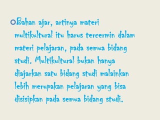 Bahan ajar, artinya materi multikultural itu harus tercermin dalam materi pelajaran, pada semua bidang studi. Multikultural bukan hanya diajarkan satu bidang studi malainkan lebih merupakan pelajaran yang bisa disisipkan pada semua bidang studi.