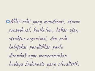 Nilai-nilai yang mendasari, aturan prosedural, kurikulum, bahan ajar, struktur organisasi, dan pola kebijakan pendidikan perlu dirombak agar mencerminkan budaya Indonesia yang pluralistik.