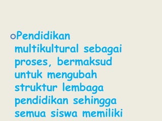 Pendidikan multikultural sebagai proses, bermaksud untuk mengubah struktur lembaga pendidikan sehingga semua siswa memiliki kesempatan yang sama untuk mencapai kesuksesan akademis.