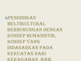 Pendidikan multikultural berhubungan dengan konsep humanistik. Konsep yang didasarkan pada kekuatan dari keragaman, HAM, keadilan sosial dan gaya hidup.