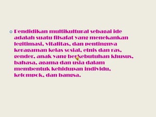 Pendidikan multikultural sebagai ide adalah suatu filsafat yang menekankan legitimasi, vitalitas, dan pentingnya keragaman kelas sosial, etnis dan ras, gender, anak yang berkebutuhan khusus, bahasa, agama dan usia dalam membentuk kehidupan individu, kelompok, dan bangsa.