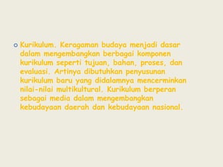 Kurikulum. Keragaman budaya menjadi dasar dalam mengembangkan berbagai komponen kurikulum seperti tujuan, bahan, proses, dan evaluasi. Artinya dibutuhkan penyusunan kurikulum baru yang didalamnya mencerminkan nilai-nilai multikultural. Kurikulum berperan sebagai media dalam mengembangkan kebudayaan daerah dan kebudayaan nasional.