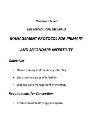 Nandaram Seervi
SMS MEDICAL COLLEGE JAIPUR
MANAGEMENT PROTOCOL FOR PRIMARY
AND SECONDARY INFERTILITY
Objectives
• Define primary and secondary infertility
• Describe the causes of infertility
• Diagnosis and management of infertility
Requirements for Conception
• Production of healthy egg and sperm
 
