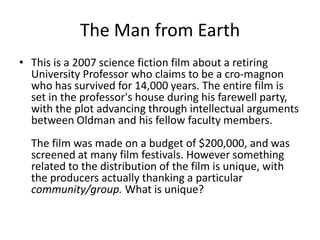 The Man from Earth
• This is a 2007 science fiction film about a retiring
  University Professor who claims to be a cro-magnon
  who has survived for 14,000 years. The entire film is
  set in the professor's house during his farewell party,
  with the plot advancing through intellectual arguments
  between Oldman and his fellow faculty members.
  The film was made on a budget of $200,000, and was
  screened at many film festivals. However something
  related to the distribution of the film is unique, with
  the producers actually thanking a particular
  community/group. What is unique?
 