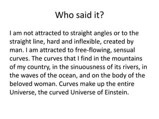 Who said it?
I am not attracted to straight angles or to the
straight line, hard and inflexible, created by
man. I am attracted to free-flowing, sensual
curves. The curves that I find in the mountains
of my country, in the sinuousness of its rivers, in
the waves of the ocean, and on the body of the
beloved woman. Curves make up the entire
Universe, the curved Universe of Einstein.
 