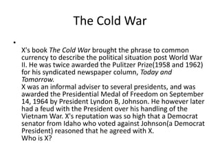 The Cold War
•
    X's book The Cold War brought the phrase to common
    currency to describe the political situation post World War
    II. He was twice awarded the Pulitzer Prize(1958 and 1962)
    for his syndicated newspaper column, Today and
    Tomorrow.
    X was an informal adviser to several presidents, and was
    awarded the Presidential Medal of Freedom on September
    14, 1964 by President Lyndon B, Johnson. He however later
    had a feud with the President over his handling of the
    Vietnam War. X's reputation was so high that a Democrat
    senator from Idaho who voted against Johnson(a Democrat
    President) reasoned that he agreed with X.
    Who is X?
 