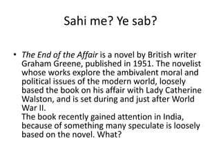 Sahi me? Ye sab?

• The End of the Affair is a novel by British writer
  Graham Greene, published in 1951. The novelist
  whose works explore the ambivalent moral and
  political issues of the modern world, loosely
  based the book on his affair with Lady Catherine
  Walston, and is set during and just after World
  War II.
  The book recently gained attention in India,
  because of something many speculate is loosely
  based on the novel. What?
 