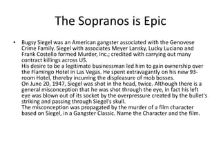 The Sopranos is Epic
• Bugsy Siegel was an American gangster associated with the Genovese
  Crime Family. Siegel with associates Meyer Lansky, Lucky Luciano and
  Frank Costello formed Murder, Inc.; credited with carrying out many
  contract killings across US.
  His desire to be a legitimate businessman led him to gain ownership over
  the Flamingo Hotel in Las Vegas. He spent extravagantly on his new 93-
  room Hotel, thereby incurring the displeasure of mob bosses.
  On June 20, 1947, Siegel was shot in the head, twice. Although there is a
  general misconception that he was shot through the eye, in fact his left
  eye was blown out of its socket by the overpressure created by the bullet's
  striking and passing through Siegel's skull.
  The misconception was propagated by the murder of a film character
  based on Siegel, in a Gangster Classic. Name the Character and the film.
 