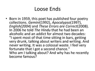 Loose Ends
• Born in 1959, this poet has published four poetry
  collections. Gemini(1992), Apocalypso(1997),
  English(2004) and These Errors are Correct(2008).
  In 2006 he told The Hindu that he had been an
  alcoholic and an addict for almost two decades:
  "I spent most of that time sitting in bars, getting
  very drunk, talking about writers and writing. And
  never writing. It was a colossal waste. I feel very
  fortunate that I got a second chance."
  Who am I talking about? And why has he recently
  become famous?
 