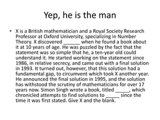Yep, he is the man
• X is a British mathematician and a Royal Society Research
  Professor at Oxford University, specializing in Number
  Theory. X discovered ______ when he found a book about
  it at 10 years of age. He was puzzled by the fact that the
  statement was so simple that he, a ten-year old could
  understand it. He started working on the statement since
  1986, in relative secrecy, and came out with a final solution
  in 1993. It turned out, however, that this solution had a
  fundamental gap, to circumvent which took X another year.
  He announced the final solution in 1995, and the solution
  has withstood the scrutiny of mathematicians for over 17
  years now. Simon Singh wrote a book, titled _____, which
  chronicled attempts to find solutions to _____ since the
  time it was first stated. Give X and the blank.
 