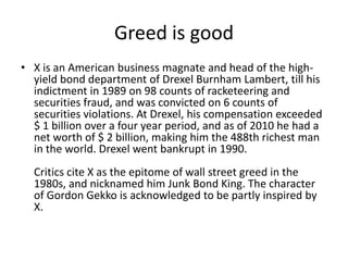 Greed is good
• X is an American business magnate and head of the high-
  yield bond department of Drexel Burnham Lambert, till his
  indictment in 1989 on 98 counts of racketeering and
  securities fraud, and was convicted on 6 counts of
  securities violations. At Drexel, his compensation exceeded
  $ 1 billion over a four year period, and as of 2010 he had a
  net worth of $ 2 billion, making him the 488th richest man
  in the world. Drexel went bankrupt in 1990.
  Critics cite X as the epitome of wall street greed in the
  1980s, and nicknamed him Junk Bond King. The character
  of Gordon Gekko is acknowledged to be partly inspired by
  X.
 