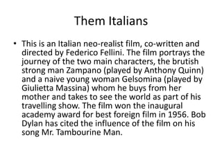 Them Italians
• This is an Italian neo-realist film, co-written and
  directed by Federico Fellini. The film portrays the
  journey of the two main characters, the brutish
  strong man Zampano (played by Anthony Quinn)
  and a naive young woman Gelsomina (played by
  Giulietta Massina) whom he buys from her
  mother and takes to see the world as part of his
  travelling show. The film won the inaugural
  academy award for best foreign film in 1956. Bob
  Dylan has cited the influence of the film on his
  song Mr. Tambourine Man.
 