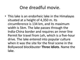 One dreadful movie.
• This lake is an endorheic lake in the Himalayas
  situated at a height of 4,350 m. Its
  circumference is 134 km, and its maximum
  width is 5km. The lake passes through the
  India-China border and requires an inner line
  Permit for travel from Leh, which is a five-hour
  drive. The lake entered into popular culture
  when it was the site for the final scene in the
  Bollywood blockbuster Three Idiots. Name the
  lake.
 