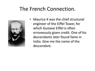 The French Connection.
   • Maurice X was the chief structural
     engineer of the Eiffel Tower, for
     which Gustave Eiffel is often
     erroneously given credit. One of his
     descendants later found fame in
     India. Give me the name of the
     descendant.
 