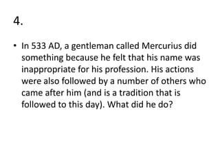 4.
• In 533 AD, a gentleman called Mercurius did
  something because he felt that his name was
  inappropriate for his profession. His actions
  were also followed by a number of others who
  came after him (and is a tradition that is
  followed to this day). What did he do?
 