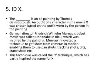 5. ID X.
• The ________ is an oil painting by Thomas
  Gainsborough. An outfit of a character in the movie X
  was chosen based on the outfit worn by the person in
  the painting.
• German director Friedrich Wilhelm Murnau's debut
  movie was called Der Knabe in Blau, which was
  inspired by the painting. Murnau innovated a
  technique to get shots from cameras in motion
  enabling them to use pan shots, tracking shots, tilts,
  crane shots etc.
• This technique was called the 'Y' technique, which has
  partly inspired the name for X.
 