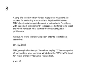 8.
     A song and video in which various high profile musicians are
     mocked for endorsing brands such as Pepsi and Michelob -
     MTV placed a station-wide ban on the video due to "problems
     with trademark infringement." In response, X offered to re-shoot
     the video; however, MTV claimed the lyrics were just as
     problematic.

     Furious, he wrote the following open letter to the station's
     executives.

     6th July, 1988

     MTV, you spineless twerps. You refuse to play “Y" because you're
     afraid to offend your sponsors. What does the "M" in MTV stand
     for: music or money? Long live rock and roll.

     X and Y?
 