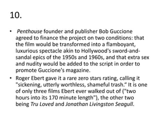 10.
• Penthouse founder and publisher Bob Guccione
  agreed to finance the project on two conditions: that
  the film would be transformed into a flamboyant,
  luxurious spectacle akin to Hollywood's sword-and-
  sandal epics of the 1950s and 1960s, and that extra sex
  and nudity would be added to the script in order to
  promote Guccione's magazine.
• Roger Ebert gave it a rare zero stars rating, calling it
  "sickening, utterly worthless, shameful trash.“ It is one
  of only three films Ebert ever walked out of ("two
  hours into its 170 minute length"), the other two
  being Tru Loved and Jonathan Livingston Seagull.
 