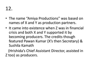 12.
• The name “Amiya Productions” was based on
   names of X and Y as production partners.
• It came into existence when Z was in financial
   crisis and both X and Y supported it by
   becoming producers. The credits though
   featured Pawan Kumar (X’s then Secretary) &
   Sushila Kamath
  (Hrishida’s Chief Assistant Director, assisted in
Z too) as producers.
 