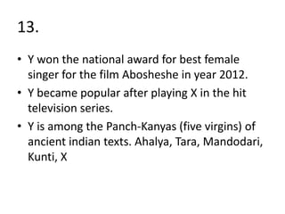 13.
• Y won the national award for best female
  singer for the film Abosheshe in year 2012.
• Y became popular after playing X in the hit
  television series.
• Y is among the Panch-Kanyas (five virgins) of
  ancient indian texts. Ahalya, Tara, Mandodari,
  Kunti, X
 