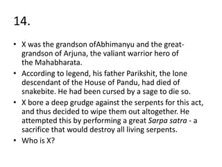 14.
• X was the grandson ofAbhimanyu and the great-
  grandson of Arjuna, the valiant warrior hero of
  the Mahabharata.
• According to legend, his father Parikshit, the lone
  descendant of the House of Pandu, had died of
  snakebite. He had been cursed by a sage to die so.
• X bore a deep grudge against the serpents for this act,
  and thus decided to wipe them out altogether. He
  attempted this by performing a great Sarpa satra - a
  sacrifice that would destroy all living serpents.
• Who is X?
 