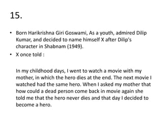 15.
• Born Harikrishna Giri Goswami, As a youth, admired Dilip
  Kumar, and decided to name himself X after Dilip's
  character in Shabnam (1949).
• X once told :

  In my childhood days, I went to watch a movie with my
  mother, in which the hero dies at the end. The next movie I
  watched had the same hero. When I asked my mother that
  how could a dead person come back in movie again she
  told me that the hero never dies and that day I decided to
  become a hero.
 