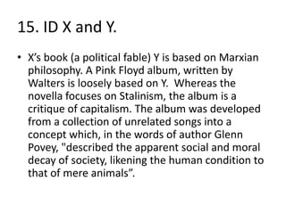 15. ID X and Y.
• X’s book (a political fable) Y is based on Marxian
  philosophy. A Pink Floyd album, written by
  Walters is loosely based on Y. Whereas the
  novella focuses on Stalinism, the album is a
  critique of capitalism. The album was developed
  from a collection of unrelated songs into a
  concept which, in the words of author Glenn
  Povey, "described the apparent social and moral
  decay of society, likening the human condition to
  that of mere animals”.
 