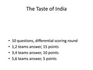 The Taste of India




•   10 questions, differential scoring round
•   1,2 teams answer, 15 points
•   3,4 teams answer, 10 points
•   5,6 teams answer, 5 points
 