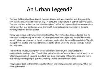 An Urban Legend?
•   The four Goldberg brothers, Lowell, Norman, Hiram, and Max, invented and developed the
    first automobile air-conditioner. On July 17, 1946, the temperature in Detroit was 97 degrees.
    The four brothers walked into old man Henry Ford's office and sweet-talked his secretary into
    telling him that four gentlemen were there with the most exciting innovation in the auto
    industry since the electric starter.

    Henry was curious and invited them into his office. They refused and instead asked that he
    come out to the parking lot to their car. They persuaded him to get into the car, which was
    about 130 degrees, turned on the air conditioner, and cooled the car off immediately. The old
    man got very excited and invited them back to the office, where he offered them $3 million
    for the patent.

    The brothers refused, saying they would settle for $2 million, but they wanted the
    recognition by having a label, 'The Goldberg Air-Conditioner,' on the dashboard of each car in
    which it was installed. Now old man Ford was more than just a little anti-Semitic, and there
    was no way he was going to put the Goldberg's name on two million Fords.

    They haggled back and forth for about two hours and finally agreed on something. What was
    their agreement?
 