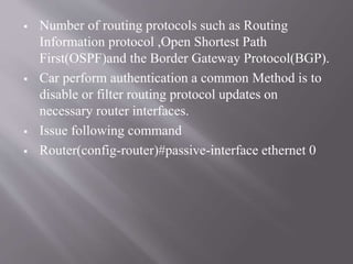  Number of routing protocols such as Routing
Information protocol ,Open Shortest Path
First(OSPF)and the Border Gateway Protocol(BGP).
 Car perform authentication a common Method is to
disable or filter routing protocol updates on
necessary router interfaces.
 Issue following command
 Router(config-router)#passive-interface ethernet 0
 