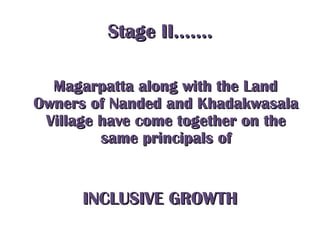 Stage II…….Stage II…….
Magarpatta along with the LandMagarpatta along with the Land
Owners of Nanded and KhadakwasalaOwners of Nanded and Khadakwasala
Village have come together on theVillage have come together on the
same principals ofsame principals of
INCLUSIVE GROWTHINCLUSIVE GROWTH
 