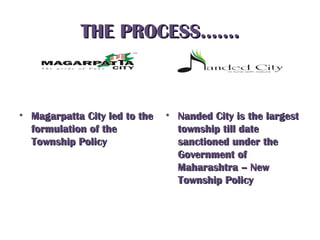 THE PROCESS…….THE PROCESS…….
• Magarpatta City led to theMagarpatta City led to the
formulation of theformulation of the
Township PolicyTownship Policy
• Nanded City is the largestNanded City is the largest
township till datetownship till date
sanctioned under thesanctioned under the
Government ofGovernment of
Maharashtra – NewMaharashtra – New
Township PolicyTownship Policy
 