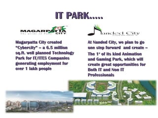 IT PARK…..IT PARK…..
Magarpatta City createdMagarpatta City created
“Cybercity” – a 6.5 million“Cybercity” – a 6.5 million
sq.ft. well planned Technologysq.ft. well planned Technology
Park for IT/ITES CompaniesPark for IT/ITES Companies
generating employment forgenerating employment for
over 1 lakh peopleover 1 lakh people
At Nanded City, we plan to goAt Nanded City, we plan to go
one step forward and create –one step forward and create –
The 1The 1stst
of its kind Animationof its kind Animation
and Gaming Park, which willand Gaming Park, which will
create great opportunities forcreate great opportunities for
Both IT and Non ITBoth IT and Non IT
ProfessionalsProfessionals
 